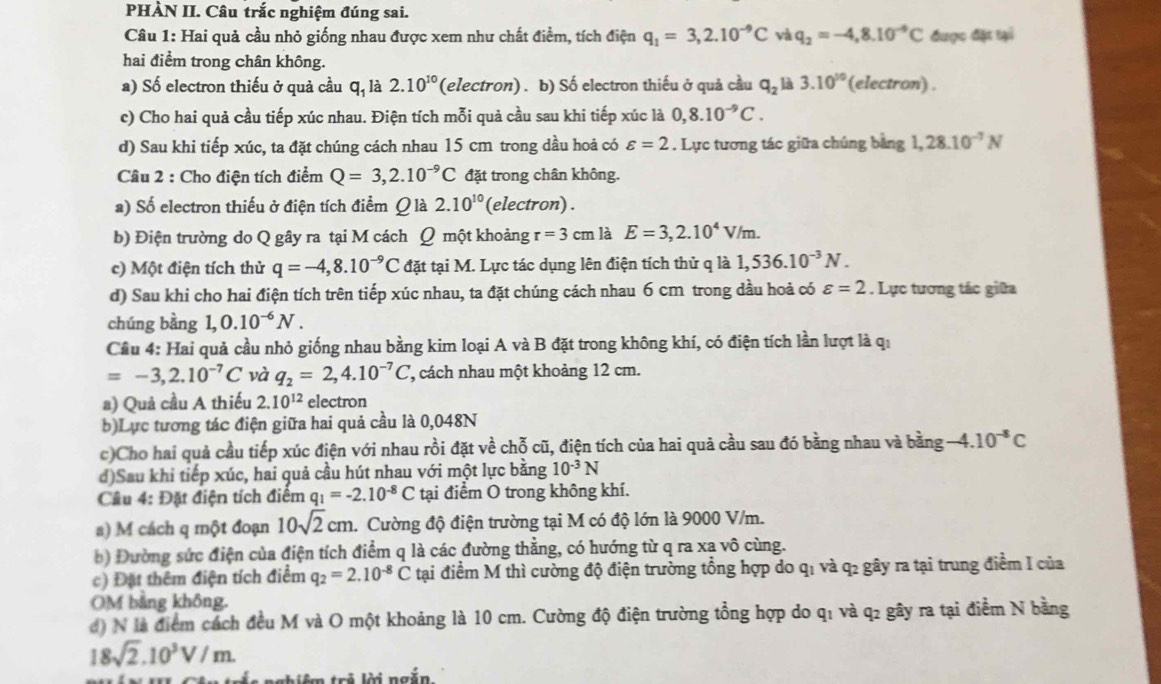 PHÀN II. Câu trắc nghiệm đúng sai.
Câu 1: Hai quả cầu nhỏ giống nhau được xem như chất điểm, tích điện q_1=3,2.10^(-9)C và q_2=-4,8.10^(-9)C được đặt tại
hai điểm trong chân không.
a) Số electron thiếu ở quả cầu q, là 2.10^(10) (electron) . b) Số electron thiếu ở quả cầu q_2 là 3.10^(10) (electron) .
c) Cho hai quả cầu tiếp xúc nhau. Điện tích mỗi quả cầu sau khi tiếp xúc là 0,8.10^(-9)C.
d) Sau khi tiếp xúc, ta đặt chúng cách nhau 15 cm trong dầu hoả có varepsilon =2. Lực tương tác giữa chúng bảng 1,28.10^(-7)N
Câu 2 : Cho điện tích điểm Q=3,2.10^(-9)C đặt trong chân không.
a) Số electron thiếu ở điện tích điểm Q là 2.10^(10) (electron) .
b) Điện trường do Q gây ra tại M cách Ω một khoảng r=3cm là E=3,2.10^4V/m.
c) Một điện tích thử q=-4,8.10^(-9)C đặt tại M. Lực tác dụng lên điện tích thử q là 1,536.10^(-3)N.
d) Sau khi cho hai điện tích trên tiếp xúc nhau, ta đặt chúng cách nhau 6 cm trong dầu hoả có varepsilon =2. Lực tương tác giữa
chúng bằng 1,0.10^(-6)N.
Cầu 4: Hai quả cầu nhỏ giống nhau bằng kim loại A và B đặt trong không khí, có điện tích lần lượt là qi
=-3,2.10^(-7)C và q_2=2,4.10^(-7)C , cách nhau một khoảng 12 cm.
a) Quả cầu A thiếu 2.10^(12) electron
b)Lực tương tác điện giữa hai quả cầu là 0,048N
c)Cho hai quả cầu tiếp xúc điện với nhau rồi đặt về chỗ cũ, điện tích của hai quả cầu sau đó bằng nhau và bằng -4.10^(-8)C
d)Sau khi tiếp xúc, hai quả cầu hút nhau với một lực bằng 10^(-3)N
Câu 4: Đặt điện tích điểm q_1=-2.10^(-8)C tại điểm O trong không khí.
a) M cách q một đoạn 10sqrt(2)cm. Cường độ điện trường tại M có độ lớn là 9000 V/m.
b) Đường sức điện của điện tích điểm q là các đường thẳng, có hướng từ q ra xa vô cùng.
c) Đặt thêm điện tích điểm q_2=2.10^(-8)C tại điểm M thì cường độ điện trường tổng hợp do q₁ và q2 gây ra tại trung điểm I của
OM bằng không.
đ) N là điểm cách đều M và O một khoảng là 10 cm. Cường độ điện trường tổng hợp do q₁ và q2 gây ra tại điểm N bằng
18sqrt(2).10^3V/m.
nghiêm trẻ lời ngắn