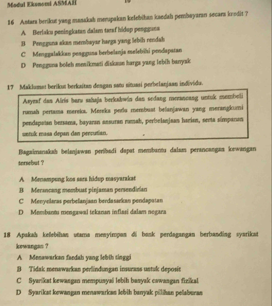 Modul Ekonomi ASMAH 10
16 Antara berikut yang manakah merupakan kelebihan kaedah pembayaran secara kredit ?
A Berlaku peningkatan dalam taraf hidup pengguna
B Pengguna akan membayar harga yang lebih rendah
C Menggalakkan pengguna berbelanja melebihi pendapatan
D Pengguna boleh menikmati diskaun harga yang lebih banyak
17 Maklumat berikut berkaitan dengan satu situasi perbelanjaan individu.
Asyraf dan Airis baru sahaja berkahwin dan sedang merancang untuk membeli
rumah pertama mereka. Mereka perlu membuat belanjawan yang merangkumi
pendapatan bersama, bayaran ansuran rumah, perbelanjaan harian, serta simpanan
untuk masa depan dan percutian.
Bagaimanakah belanjawan peribadi dapat membantu dalam perancangan kewangan
tersebut ?
A Menampung kos sara hidup masyarakat
B Merancang membuat pinjaman persendirian
C Menyelaras perbelanjaan berdasarkan pendapatan
D Membantu mengawal tekanan inflasi dalam negara
18 Apakah kelebihan utama menyimpan di bank perdagangan berbanding syarikat
kewangan ?
A Menawarkan faedah yang lebih tinggi
B Tidak menawarkan perlindungan insurans untuk deposit
C Syarikat kewangan mempunyai lebih banyak cawangan fizikal
D Syarikat kewangan menawarkan lebih banyak pilihan pelaburan