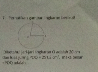 Perhatikan gambar lingkaran berikut! 
Diketahui jari-jarí lingkaran O adalah 20 cm
dan luas juring POQ=251.2cm^2 ,maka besar 
<<tex>POQ adalah...