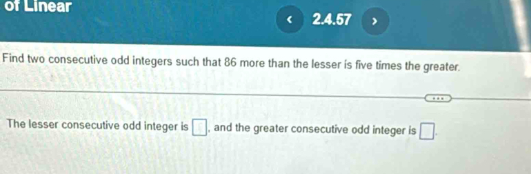 of Linear 
2. 4.57
Find two consecutive odd integers such that 86 more than the lesser is five times the greater. 
The lesser consecutive odd integer is □ , and the greater consecutive odd integer is □.