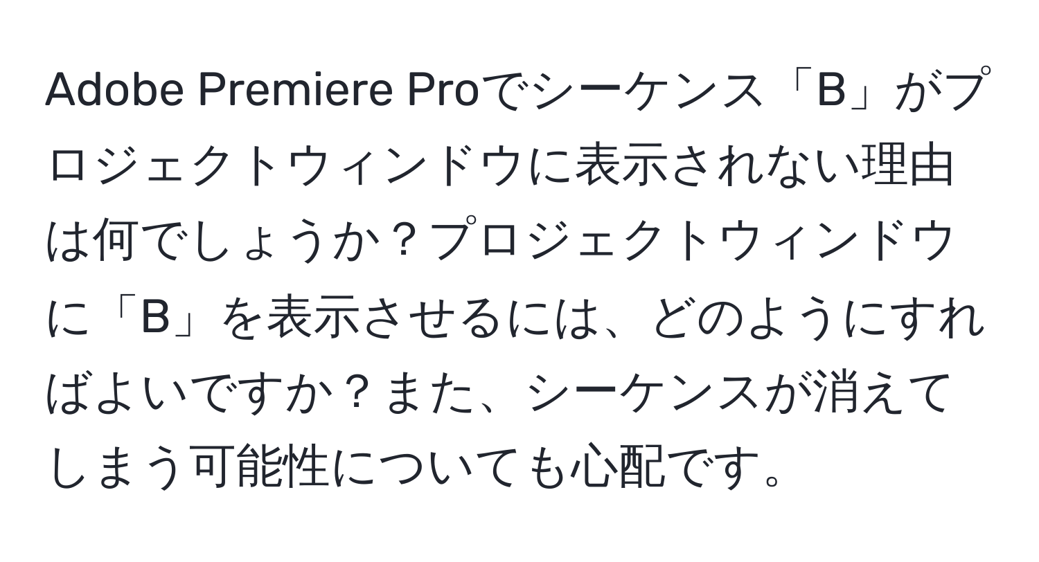 Adobe Premiere Proでシーケンス「B」がプロジェクトウィンドウに表示されない理由は何でしょうか？プロジェクトウィンドウに「B」を表示させるには、どのようにすればよいですか？また、シーケンスが消えてしまう可能性についても心配です。