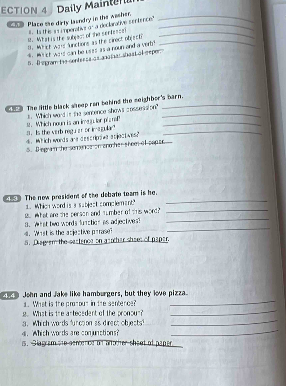 ECTION 4 Daily Mainten 
Place the dirty laundry in the washer.__ 
1. Is this an imperative or a declarative sentence? 
≌. What is the subject of the sentence?_ 
3. Which word functions as the direct object?_ 
. Which word can be used as a noun and a verb? 
5. Diagram the sentence on another sheet of paper. 
4. The little black sheep ran behind the neighbor's barn. 
1. Which word in the sentence shows possession?_ 
2. Which noun is an irregular plural?_ 
3. Is the verb regular or irregular?_ 
4. Which words are descriptive adjectives? 
5. Diagram the sentence on another sheet of paper 
_ 
4. The new president of the debate team is he. 
1. Which word is a subject complement? 
_ 
2. What are the person and number of this word?_ 
_ 
3. What two words function as adjectives? 
4. What is the adjective phrase? 
5. Diagram the sentence on another sheet of paper. 
4.4 John and Jake like hamburgers, but they love pizza. 
_ 
1. What is the pronoun in the sentence? 
_ 
2. What is the antecedent of the pronoun? 
_ 
3. Which words function as direct objects? 
_ 
4. Which words are conjunctions? 
5. Diagram the sentence on another sheet of paper.
