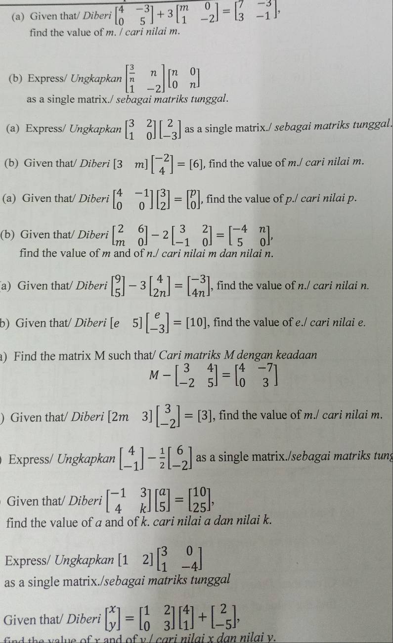 Given that/ Diberi beginbmatrix 4&-3 0&5endbmatrix +3beginbmatrix m&0 1&-2endbmatrix =beginbmatrix 7&-3 3&-1endbmatrix ,
find the value of m. / cari nilai m.
(b) Express/ Ungkapkan beginbmatrix  3/n &n 1&-2endbmatrix beginbmatrix n&0 0&nendbmatrix
as a single matrix./ sebagai matriks tunggal.
(a) Express/ Ungkapkan beginbmatrix 3&2 1&0endbmatrix beginbmatrix 2 -3endbmatrix as a single matrix./ sebagai matriks tunggal.
(b) Given that/ Diberi [3m]beginbmatrix -2 4endbmatrix =[6] , find the value of m./ cari nilai m.
(a) Given that/ Diberi beginbmatrix 4&-1 0&0endbmatrix beginbmatrix 3 2endbmatrix =beginbmatrix p 0endbmatrix , find the value of p./ cari nilai p.
(b) Given that/ Diberi beginbmatrix 2&6 m&0endbmatrix -2beginbmatrix 3&2 -1&0endbmatrix =beginbmatrix -4&n 5&0endbmatrix ,
find the value of m and of n./ cari nilai m dan nilai n.
a) Given that/ Diberi beginbmatrix 9 5endbmatrix -3beginbmatrix 4 2nendbmatrix =beginbmatrix -3 4nendbmatrix , find the value of n./ cari nilai n.
b) Given that/ Diberi [e 5] beginbmatrix e -3endbmatrix =[10] , find the value of e./ cari nilai e.
a) Find the matrix M such that/ Cari matriks M dengan keadaan
M-beginbmatrix 3&4 -2&5endbmatrix =beginbmatrix 4&-7 0&3endbmatrix
) Given that/ Diberi [2m 3]beginbmatrix 3 -2endbmatrix =[3] , find the value of m./ cari nilai m.
Express/ Ungkapkan beginbmatrix 4 -1endbmatrix - 1/2 beginbmatrix 6 -2endbmatrix as a single matrix./sebagai matriks tung
Given that/ Diberi beginbmatrix -1&3 4&kendbmatrix beginbmatrix a 5endbmatrix =beginbmatrix 10 25endbmatrix ,
find the value of a and of k. cari nilai a dan nilai k.
Express/ Ungkapkan [1 2] beginbmatrix 3&0 1&-4endbmatrix
as a single matrix./sebagai matriks tunggal
Given that/ Diberi beginbmatrix x yendbmatrix =beginbmatrix 1&2 0&3endbmatrix beginbmatrix 4 1endbmatrix +beginbmatrix 2 -5endbmatrix ,
find the value of x and of v / cgri nilgi x dan nilgi v.