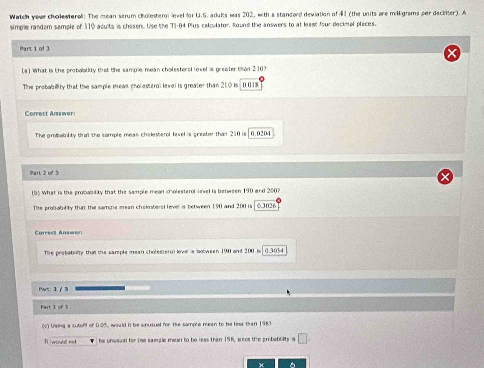 Watch your cholesterol: The mean serum cholesterol level for U.S. adults was 202, with a standard deviation of 41 (the units are milligrams per deciliter). A
simple random sample of 110 adults is chosen. Use the T1-84 Plus calculator. Round the answers to at least four decimal places.
Part 1 of 3
(a) What is the probability that the sample mean cholesterol level is greater than 210?
The probability that the sample mean cholesterol level is greater than 210 is 0.018
Correct Answer
The probability that the sample mean cholesterol level is greater than 210 is 0.0204
Part 2 of 3
(b) What is the probability that the sample mean cholesterol level is between 190 and 200?
The probability that the sample mean cholesterol level is between 190 and 200 is 0.3026
Correct Answer
The probability that the sample mean cholesterol level is between 190 and 200 is 0.3034
Part: 2 / 3
Part 3 of 3
(c) Using a cutoff of 0.05, would it be unusual for the sample mean to be less than 198?
It would not be unusual for the sample mean to be less than 198, since the probability is □. 
×