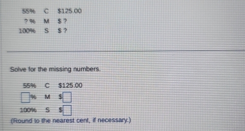 55% C $125 00
? % M $ ?
100% S $ ? 
Solve for the missing numbers.
55% C $125.00
= % M $ □
100% s $ □ 
(Round to the nearest cent, if necessary.)