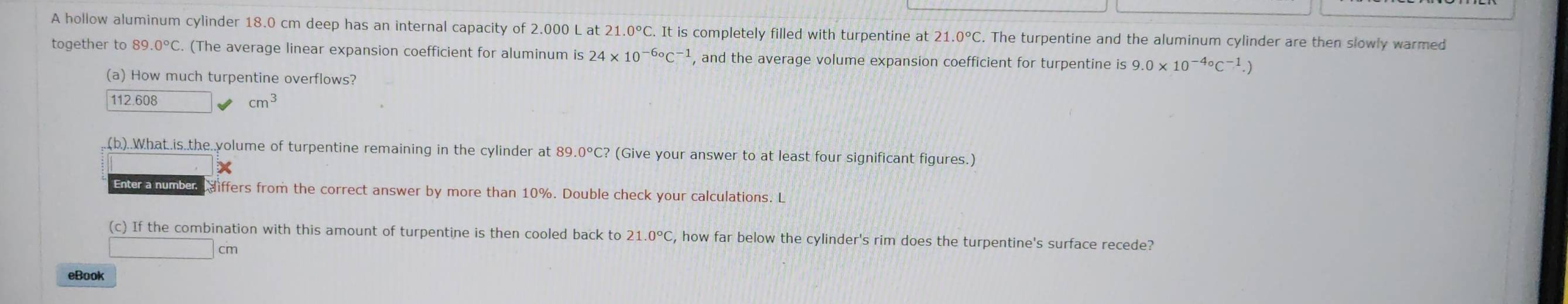 A hollow aluminum cylinder 18.0 cm deep has an internal capacity of 2.000 L at 21 .0°C. It is completely filled with turpentine at 21.0°C. The turpentine and the aluminum cylinder are then slowly warmed 
together to 89.0°C. (The average linear expansion coefficient for aluminum is 24* 10^(-6_^circ)C^(-1) , and the average volume expansion coefficient for turpentine is 9.0* 10^(-4_^circ)C^(-1).)
(a) How much turpentine overflows?
112.608
cm^3
(b)..What..is.the..yolume of turpentine remaining in the cylinder at 89 0°C? (Give your answer to at least four significant figures.) 
Enter a number differs from the correct answer by more than 10%. Double check your calculations. L 
(c) If the combination with this amount of turpentine is then cooled back to 21.0°C C, how far below the cylinder's rim does the turpentine's surface recede? 
cm 
eBook