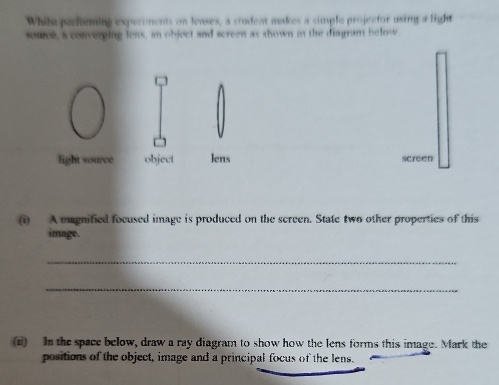 Whila performing experiments on lenses, a stodent makes a simple projector using a light 
source, a converging lens, an object and screen as shown in the diagram helnw. 
light source object Jens screen 
(i) A magnified focused image is produced on the screen. State two other properties of this 
image. 
_ 
_ 
(i) In the space below, draw a ray diagram to show how the lens forms this image. Mark the 
positions of the object, image and a principal focus of the lens.