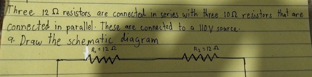 Three 1252 resistors are connected in series with three 10 0 resistors that are 
connected in parallel. These are connected to a l1oy source. 
9. Draw the schematic diagram
R_1=12Omega
R_2=12Omega