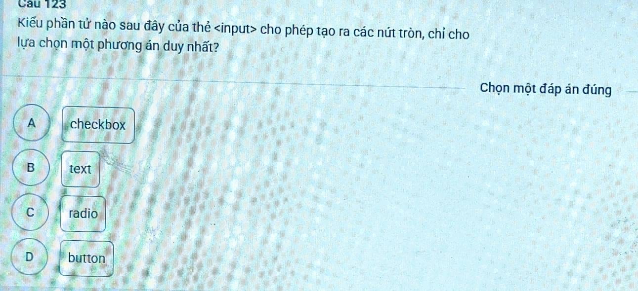 Kiểu phần tử nào sau đây của thẻ cho phép tạo ra các nút tròn, chỉ cho
lựa chọn một phương án duy nhất?
Chọn một đáp án đúng
A checkbox
B text
C radio
D button