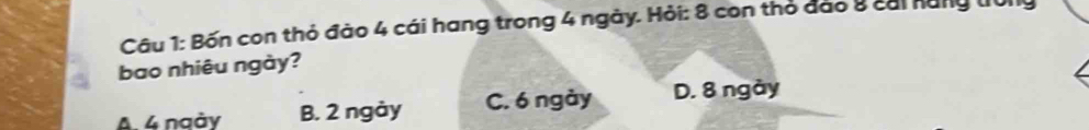 Bốn con thỏ đào 4 cái hang trong 4 ngày. Hỏi: 8 con thỏ đảo 8 cai năng tr0ng
bao nhiêu ngày?
A. 4 ngày B. 2 ngày C. 6 ngày D. 8 ngày