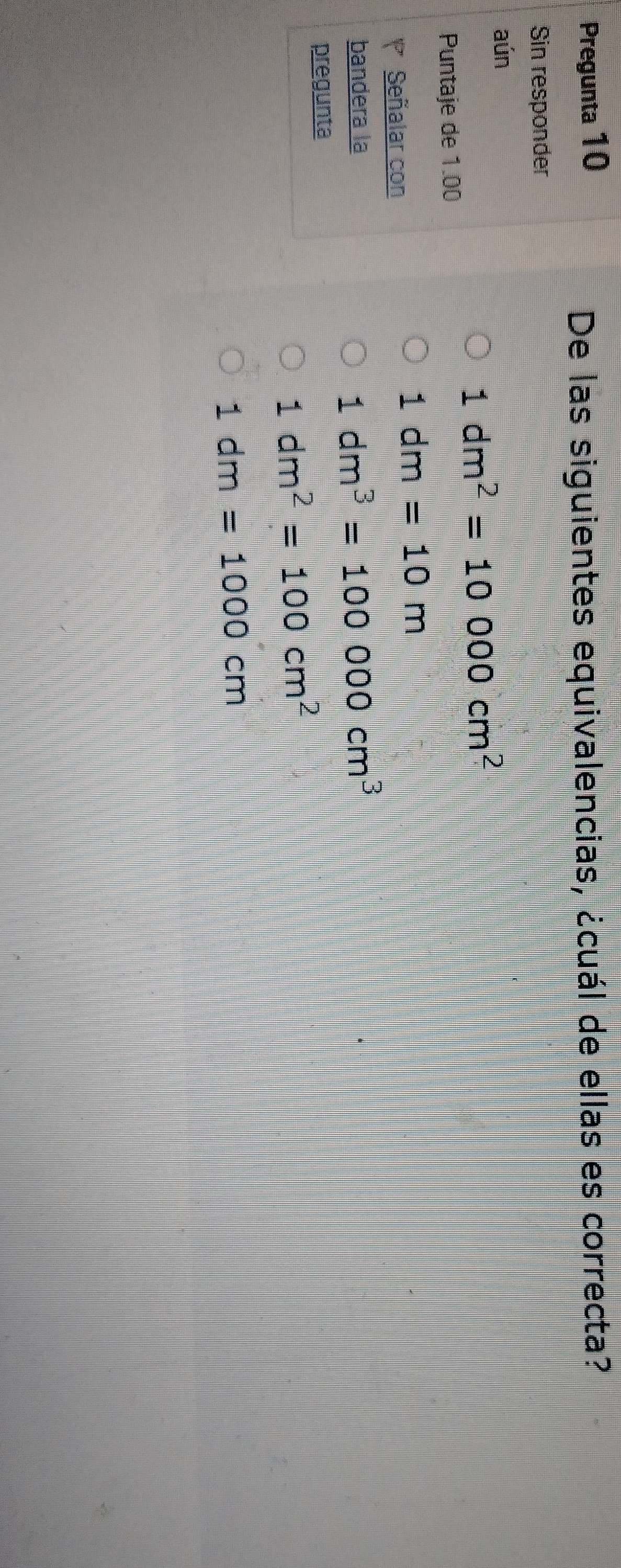 Pregunta 10
De las siguientes equivalencias, ¿cuál de ellas es correcta?
Sin responder
aún
1dm^2=10000cm
Puntaje de 1.00
1dm=10m
Señalar con
bandera la
1dm^3=100000cm^3
pregunta
1dm^2=100cm^2
1dm=1000cm