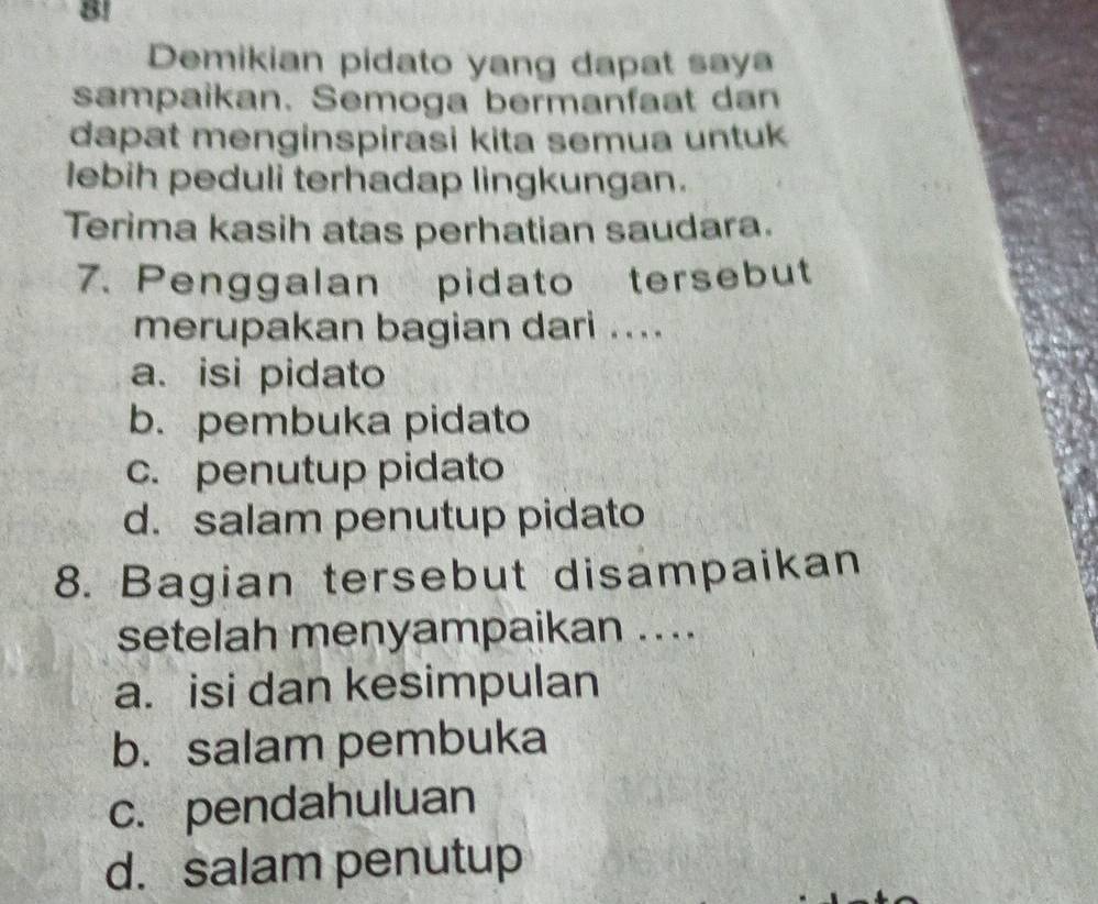 8!
Demikian pidato yang dapat saya
sampaikan. Semoga bermanfaat dan
dapat menginspirasi kita semua untuk
lebih peduli terhadap lingkungan.
Terima kasih atas perhatian saudara.
7. Penggalan pidato tersebut
merupakan bagian dari ....
a. isi pidato
b. pembuka pidato
c. penutup pidato
d. salam penutup pidato
8. Bagian tersebut disampaikan
setelah menyampaikan ....
a. isi dan kesimpulan
b. salam pembuka
c. pendahuluan
d. salam penutup