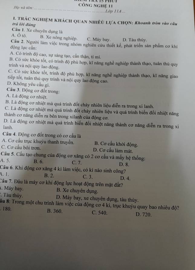 Họ và tên:
công nghệ 11
_
Lớp 11A...
I. TRÁC NGHIỆM KHÁCH QUAN NHIÊỦ LỤA CHQN: Khoanh tròn vào câu
trả lời đủng
Câu 1. Xe chuyên dụng là
A. Ô tô. B. Xe nông nghiệp. C. Máy bay. D. Tàu thủy.
Câu 2. Người làm việc trong nhóm nghiên cứu thiết kế, phát triển sản phẩm cơ khí
động lực cần:
A. Có trình độ cao, sự sáng tạo, cần thận, tỉ mi.
B. Có sức khỏe tốt, có trình độ phù hợp, kĩ năng nghề nghiệp thành thạo, tuân thủ quy
trình và nội quy lao động.
C. Có sức khỏe tốt, trình độ phù hợp, kĩ năng nghề nghiệp thành thạo, kĩ năng giao
tiếp tốt, tuân thủ quy trình và nội quy lao động cao.
D. Không yêu cầu gì.
Câu 3. Động cơ đốt trong:
A. Là động cơ nhiệt.
B. Là động cơ nhiệt mà quá trình đốt cháy nhiên liệu diễn ra trong xỉ lanh.
C. Là động cơ nhiệt mà quá trình đốt cháy nhiên liệu và quá trình biến đổi nhiệt năng
thành cơ năng diễn ra bên trong xilanh của động cơ.
D. Là động cơ nhiệt mà quá trình biến đổi nhiệt năng thành cơ năng diễn ra trong xi
lanh.
Câu 4. Động cơ đốt trong có cơ cấu là
A. Cơ cấu trục khuỷu thanh truyền. B. Cơ cấu khởi động.
C. Cơ cấu bôi trơn. D. Cơ cầu làm mát.
Câu 5. Cấu tạo chung của động cơ xăng có 2 cơ cấu và mấy hệ thống:
A. 5. B. 6. C. 7. D. 8.
Câu 6. Khi động cơ xăng 4 kì làm việc, có kì nào sinh công?
A. 1. B. 2. C. 3. D. 4.
Câu 7. Đâu là máy cơ khí động lực hoạt động trên mặt đất?. Máy bay. B. Xe chuyên dụng.
*. Tàu thủy. D. Máy bay, xe chuyên dụng, tàu thủy.
ầu 8: Trong một chu trình làm việc của động cơ 4 kì, trục khuỷu quay bao nhiêu độ?. 180. B. 360. C. 540. D. 720.