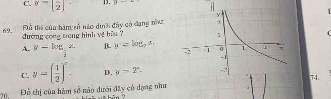 C. y=(frac 2)^. D. y-z·
69. Đồ thị của hàm số nào dưới đây có dạng như
đường cong trong hình vẽ bên ?
(
A. y=log _ 1/2 x. B. y=log _2x.
C. y=( 1/2 )^x. D. y=2^x. 
74.
70, F frac  thị của hàm số nào dưới đây có dạng như
2