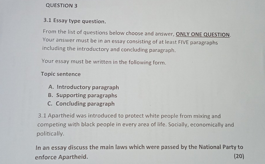 3.1 Essay type question. 
From the list of questions below choose and answer, ONLY ONE QUESTION. 
Your answer must be in an essay consisting of at least FIVE paragraphs 
including the introductory and concluding paragraph. 
Your essay must be written in the following form. 
Topic sentence 
A. Introductory paragraph 
B. Supporting paragraphs 
C. Concluding paragraph 
3.1 Apartheid was introduced to protect white people from mixing and 
competing with black people in every area of life. Socially, economically and 
politically. 
In an essay discuss the main laws which were passed by the National Party to 
enforce Apartheid. (20)