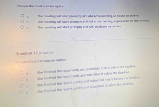 Choose the most concise option.
a The meeting will start promptly at 9 AM in the morning, so please be on time.
b The meeting will start promptly at 9 AM in the morning, so please be on time by 9AM.
c The meeting will start promptly at 9 AM, so please be on time.
Question 12 (2 points)
Choose the most concise option.
a She finished the report early and submitted it early before the deadline.
b She finished the report early and submitted it before the deadline.
c She finished the report quickly and submitted it early before the deadline.
d She finished the report quickly and submitted it before the deadline.