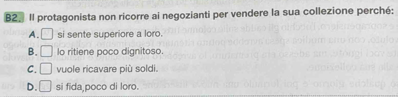 B2. Il protagonista non ricorre ai negozianti per vendere la sua collezione perché:
A. □ si sente superiore a loro.
B. □ lo ritiene poco dignitoso.
C. □ vuole ricavare più soldi.
D. □ si fida poco di loro.