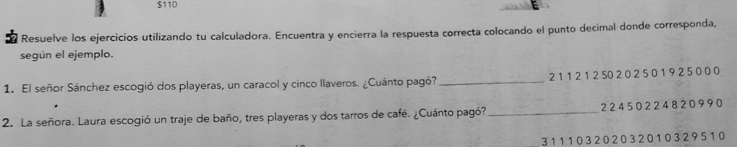 $110
Resuelve los ejercicios utilizando tu calculadora. Encuentra y encierra la respuesta correcta colocando el punto decimal donde corresponda, 
según el ejemplo. 
1. El señor Sánchez escogió dos playeras, un caracol y cinco llaveros. ¿Cuánto pagó? _ 2 1 1 2 1 2 50 2 0 2 5 0 1 9 2 5 0 0 0
2. La señora. Laura escogió un traje de baño, tres playeras y dos tarros de café. ¿Cuánto pagó? _ 2 2 4 5 0 2 2 4 8 2 09 9 0
3 1 1 1 03 2 0 20 32 0 1 03 2 9 5 1 0