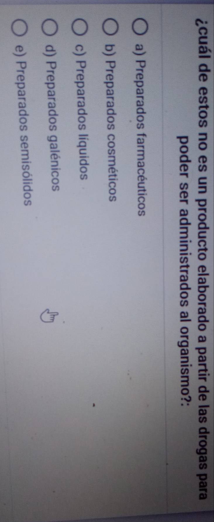 ¿cuál de estos no es un producto elaborado a partir de las drogas para
poder ser administrados al organismo?:
a) Preparados farmacéuticos
b) Preparados cosméticos
c) Preparados líquidos
d) Preparados galénicos
e) Preparados semisólidos