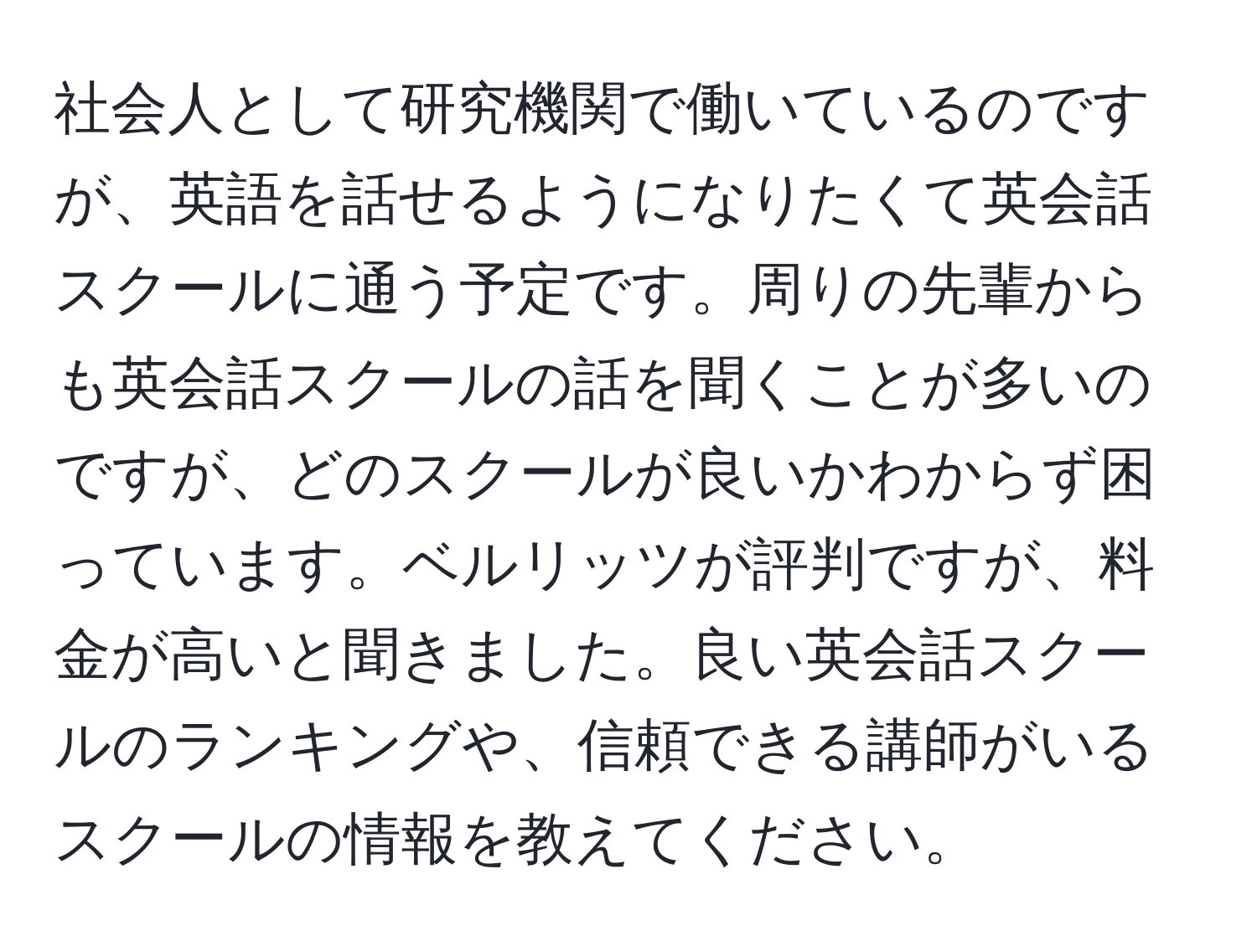 社会人として研究機関で働いているのですが、英語を話せるようになりたくて英会話スクールに通う予定です。周りの先輩からも英会話スクールの話を聞くことが多いのですが、どのスクールが良いかわからず困っています。ベルリッツが評判ですが、料金が高いと聞きました。良い英会話スクールのランキングや、信頼できる講師がいるスクールの情報を教えてください。