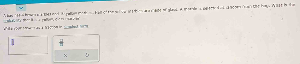 A bag has 4 brown marbles and 10 yellow marbles. Half of the yellow marbles are made of glass. A marble is selected at random from the bag. What is the 
probability that it is a yellow, glass marble? 
Write your answer as a fraction in simplest form.
 □ /□  
× 5