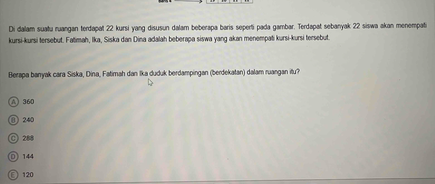 Di dalam suatu ruangan terdapat 22 kursi yang disusun dalam beberapa baris seperti pada gambar. Terdapat sebanyak 22 siswa akan menempati
kursi-kursi tersebut. Fatimah, Ika, Siska dan Dina adalah beberapa siswa yang akan menempati kursi-kursi tersebut.
Berapa banyak cara Siska, Dina, Fatimah dan Ika duduk berdampingan (berdekatan) dalam ruangan itu?
A 360
B 240
C 288
D 144
E 120