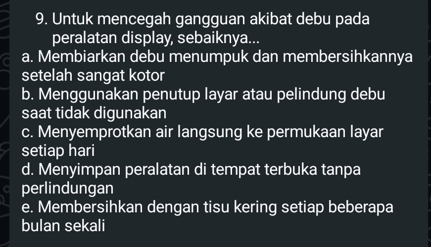 Untuk mencegah gangguan akibat debu pada
peralatan display, sebaiknya...
a. Membiarkan debu menumpuk dan membersihkannya
setelah sangat kotor
b. Menggunakan penutup layar atau pelindung debu
saat tidak digunakan
c. Menyemprotkan air langsung ke permukaan layar
setiap hari
d. Menyimpan peralatan di tempat terbuka tanpa
perlindungan
e. Membersihkan dengan tisu kering setiap beberapa
bulan sekali