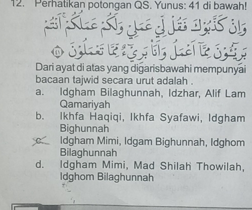 Perhatikan potongan QS. Yunus: 41 di bawah!
Dari ayat di atas yang digarisbawahi mempunyai
bacaan tajwid secara urut adalah .
a. Idgham Bilaghunnah, Idzhar, Alif Lam
Qamariyah
b. Ikhfa Haqiqi, Ikhfa Syafawi, Idgham
Bighunnah
Idgham Mimi, Idgam Bighunnah, Idghom
Bilaghunnah
d. Idgham Mimi, Mad Shilah Thowilah,
Idghom Bilaghunnah