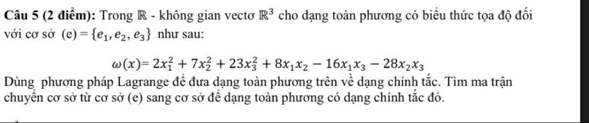 Trong R - không gian vectơ R^3 cho dạng toàn phương có biểu thức tọa độ đối
với cơ sở (e)= e_1,e_2,e_3 như sau:
omega (x)=2x_1^(2+7x_2^2+23x_3^2+8x_1)x_2-16x_1x_3-28x_2x_3
Dùng phương pháp Lagrange để đưa dạng toàn phương trên về dạng chính tắc. Tìm ma trận
chuyển cơ sở từ cơ sở (e) sang cơ sở để dạng toàn phương có dạng chính tắc đó.