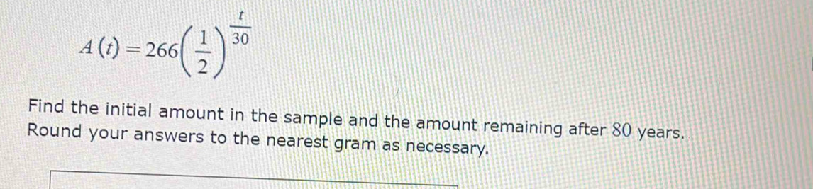 A(t)=266( 1/2 )^ t/30 
Find the initial amount in the sample and the amount remaining after 80 years. 
Round your answers to the nearest gram as necessary.