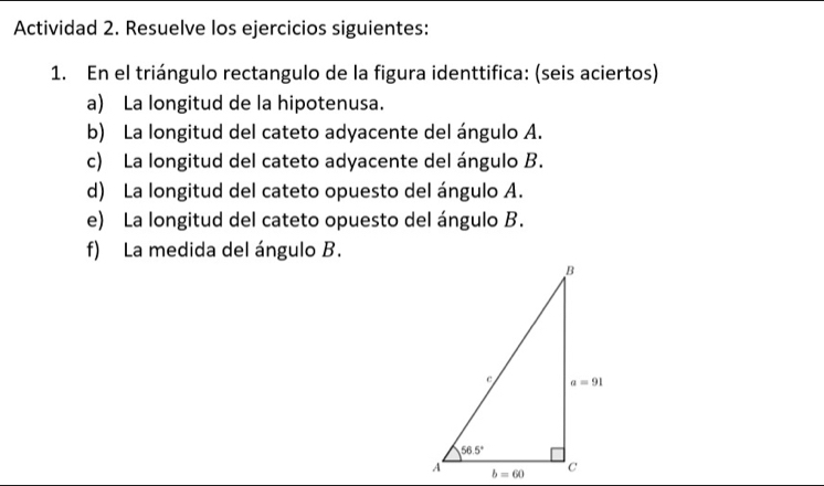 Actividad 2. Resuelve los ejercicios siguientes:
1. En el triángulo rectangulo de la figura identtifica: (seis aciertos)
a) La longitud de la hipotenusa.
b) La longitud del cateto adyacente del ángulo A.
c) La longitud del cateto adyacente del ángulo B.
d) La longitud del cateto opuesto del ángulo A.
e) La longitud del cateto opuesto del ángulo B.
f) La medida del ángulo B.