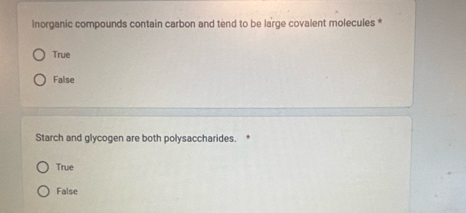 inorganic compounds contain carbon and tend to be large covalent molecules *
True
False
Starch and glycogen are both polysaccharides. *
True
False