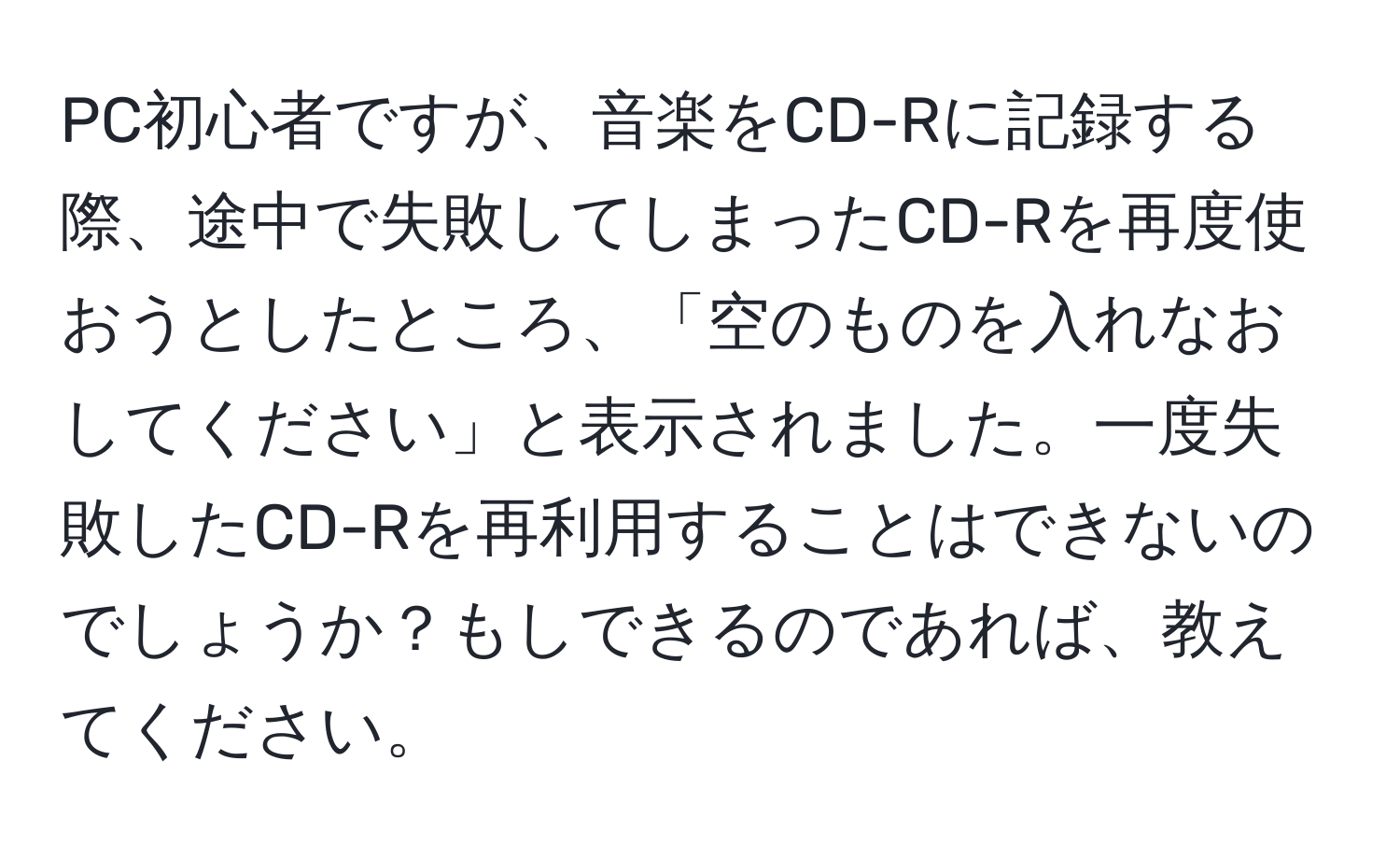 PC初心者ですが、音楽をCD-Rに記録する際、途中で失敗してしまったCD-Rを再度使おうとしたところ、「空のものを入れなおしてください」と表示されました。一度失敗したCD-Rを再利用することはできないのでしょうか？もしできるのであれば、教えてください。