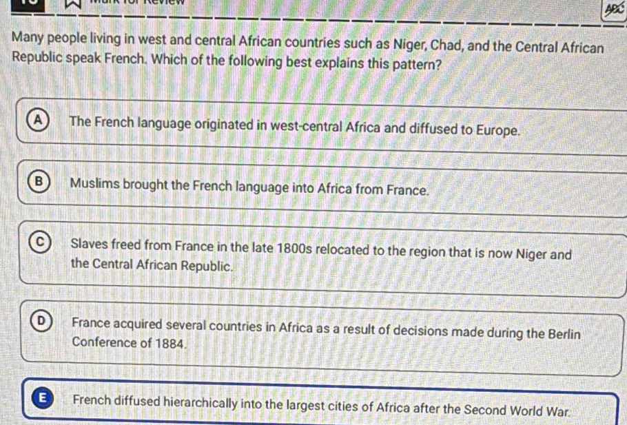 A
Many people living in west and central African countries such as Niger, Chad, and the Central African
Republic speak French. Which of the following best explains this pattern?
A The French language originated in west-central Africa and diffused to Europe.
B Muslims brought the French language into Africa from France.
C) Slaves freed from France in the late 1800s relocated to the region that is now Niger and
the Central African Republic.
D France acquired several countries in Africa as a result of decisions made during the Berlin
Conference of 1884.
E French diffused hierarchically into the largest cities of Africa after the Second World War.