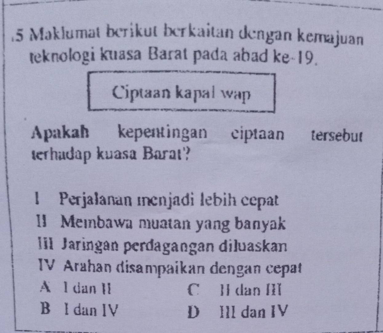 Maklumat beriküt berkaitan dengan kemajuan
teknologi kuasa Barat pada abad ke- 19.
Ciptaan kapal wap
Apakah kepentingan ciptaan tersebut
terhudap kuasa Barat?
I Perjalanan ıenjadi lebih cepat
1 Membawa muatan yang banyak
IIl Jaringan perđagangan diluaskan
IV Arahan disampaikan dengan cepat
A l dan II C] dan III
B I dan IV DáIll dan IV