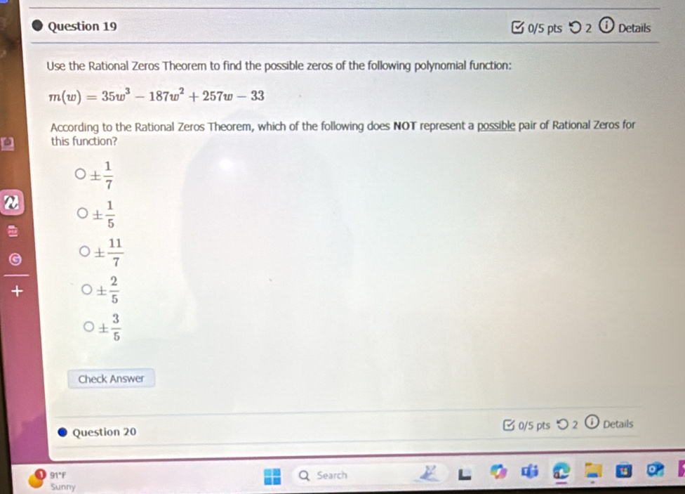 o_2 ⓘ Details
Use the Rational Zeros Theorem to find the possible zeros of the following polynomial function:
m(w)=35w^3-187w^2+257w-33
According to the Rational Zeros Theorem, which of the following does NOT represent a possible pair of Rational Zeros for
this function?
±  1/7 
2 ±  1/5 
±  11/7 
+
±  2/5 
±  3/5 
Check Answer
Question 20 □ 0/5 pts つ 2 Details
91°F Search
Sunny