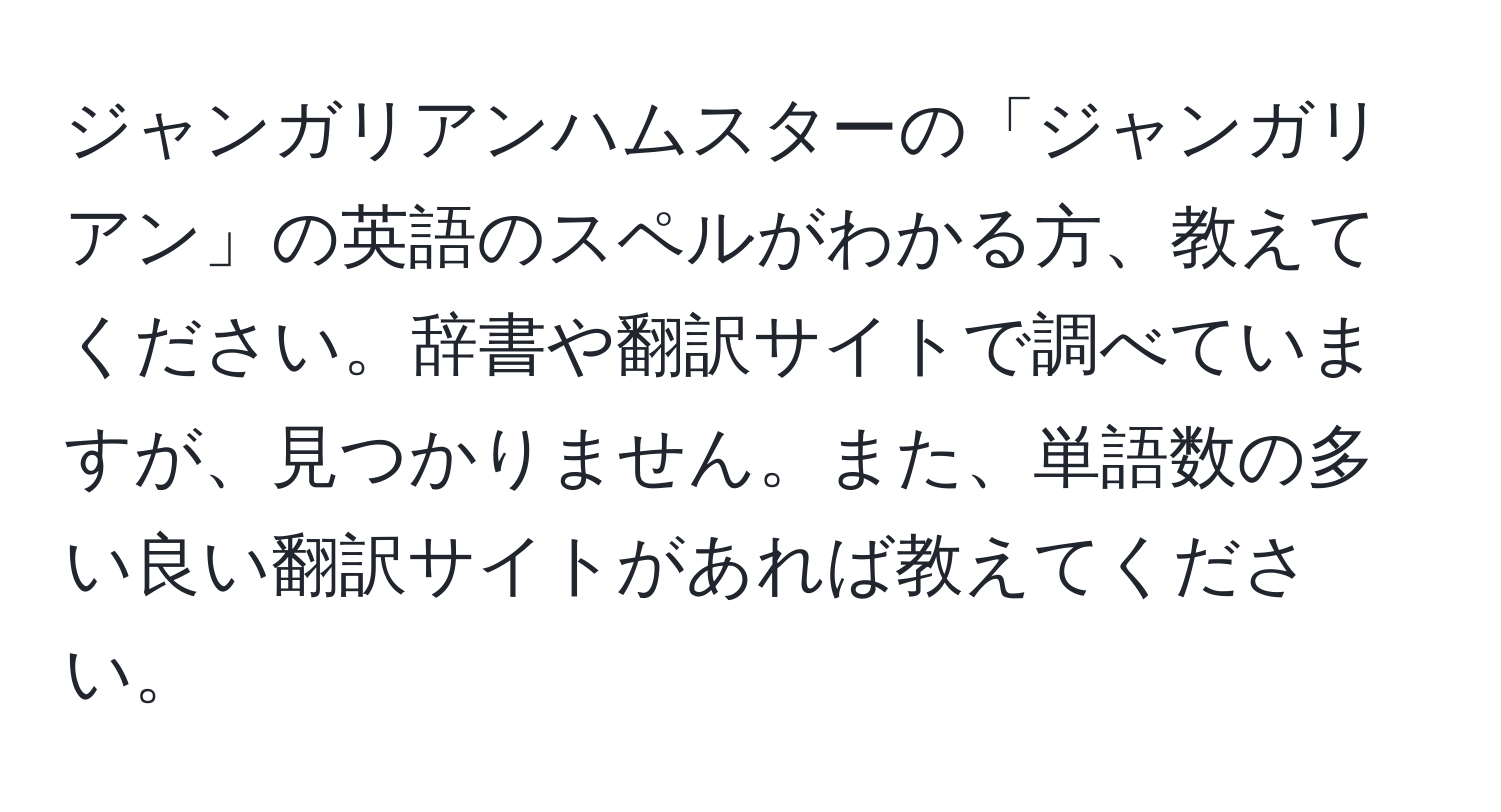 ジャンガリアンハムスターの「ジャンガリアン」の英語のスペルがわかる方、教えてください。辞書や翻訳サイトで調べていますが、見つかりません。また、単語数の多い良い翻訳サイトがあれば教えてください。