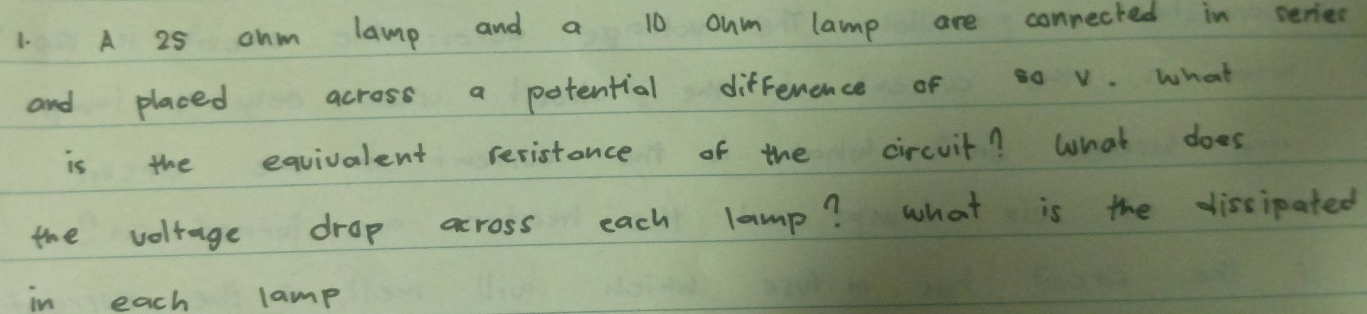 A 25 ohm lamp and a 10 oum lamp are conrected in series 
and placed across a potential difference of s0 v. what 
is the equivalent resistance of the circuit? What does 
the voltage drop across each lamp? what is the dissipated 
in each lamp