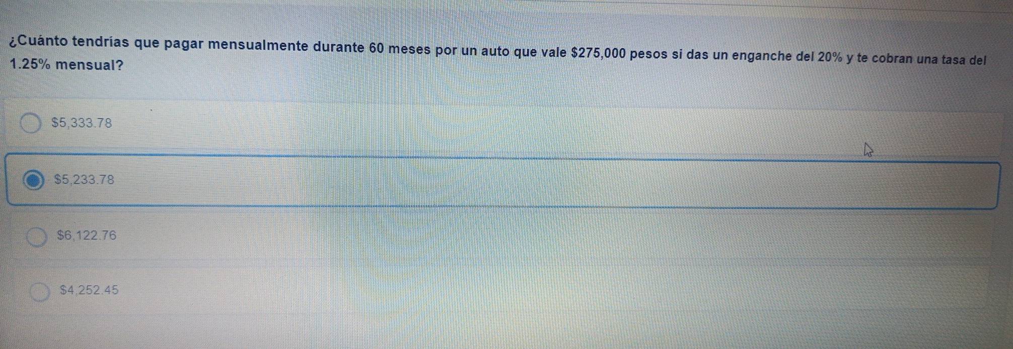 ¿Cuánto tendrías que pagar mensualmente durante 60 meses por un auto que vale $275,000 pesos si das un enganche del 20% y te cobran una tasa del
1.25% mensual?
$5,333.78
$5,233.78
$6,122.76
$4,252.45