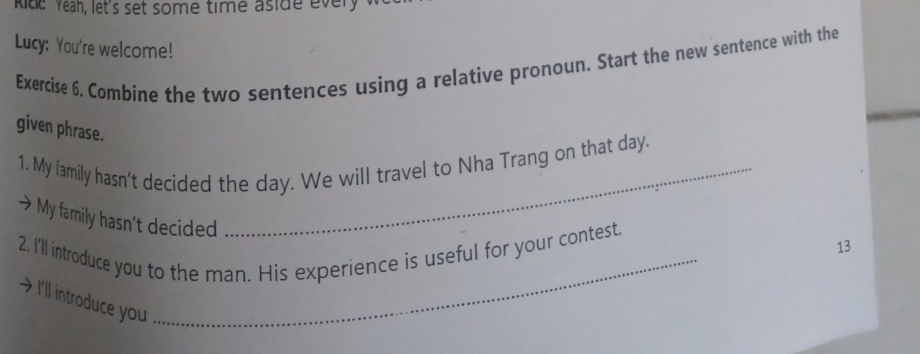 Ritk: Yeah, let's set some time aside every 
Lucy: You're welcome! 
Exercise 6. Combine the two sentences using a relative pronoun. Start the new sentence with the 
given phrase. 
1. My family hasn't decided the day. We will travel to Nha Trang on that day. 
My family hasn’t decided 
2, I'll introduce you to the man. His experience is useful for your contest. 
13 
I'll introduce you