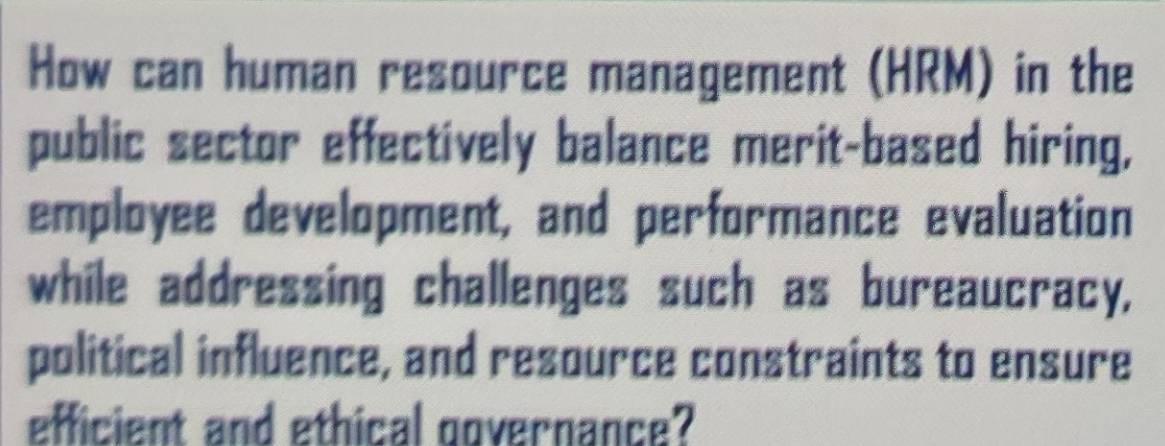 How can human resource management (HRM) in the 
public sector effectively balance merit-based hiring, 
employee development, and performance evaluation 
while addressing challenges such as bureaucracy, 
political influence, and resource constraints to ensure 
efficient and ethical governance?