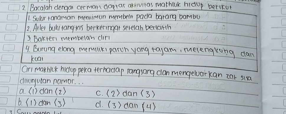 Bacalah dengai cerman daptar akivitas mathiUk hidup berikur
1. Sulur +anaman mentimun membell pada barang bambu
2. Atler bulu tangkis berkeringar serelan berlarh
3. Bakter1 membelan clirl
4. Burung elang mermilk) paroh yang tayam, melengking dan
koal
Cirl makhick hicop pelca terhadap rangsang clan mengeluarkan car sisa
diumjutan namor. . .
a. (1) dan(2) c. (2) dan (3)
6. (1) dan (3) c1. (3) dan (4)
7Ca