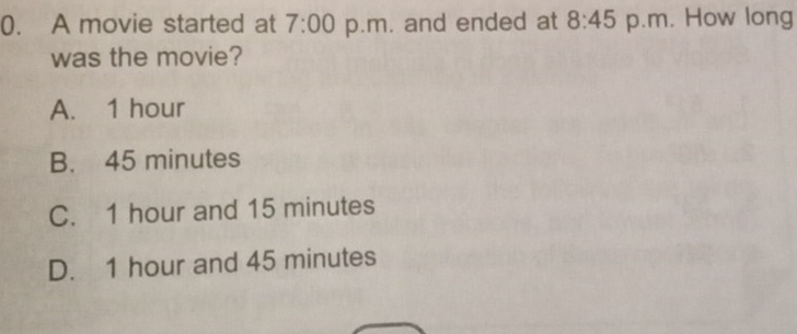 A movie started at 7:00 p.m. and ended at 8:45 p.m. How long
was the movie?
A. 1 hour
B. 45 minutes
C. 1 hour and 15 minutes
D. 1 hour and 45 minutes