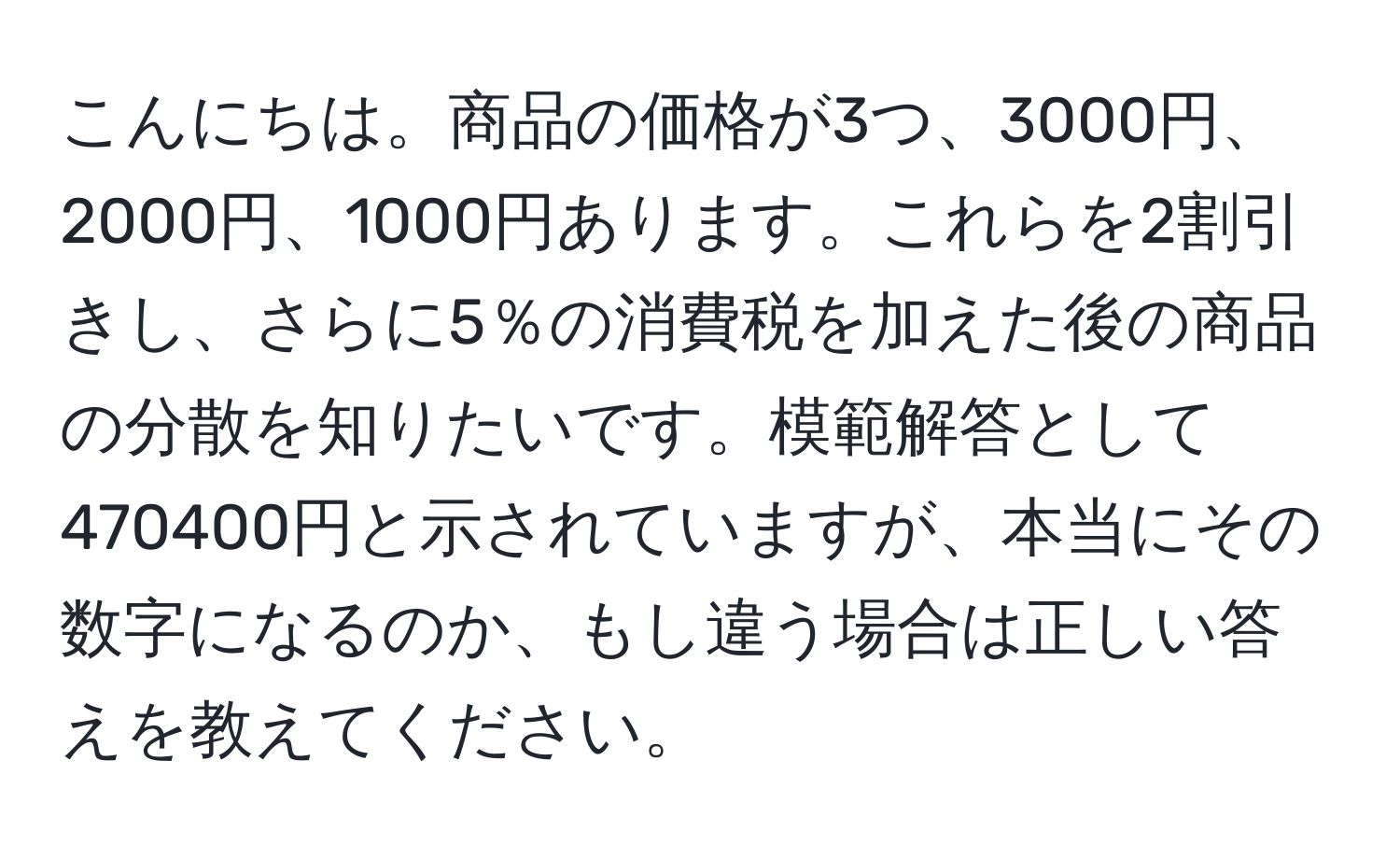 こんにちは。商品の価格が3つ、3000円、2000円、1000円あります。これらを2割引きし、さらに5％の消費税を加えた後の商品の分散を知りたいです。模範解答として470400円と示されていますが、本当にその数字になるのか、もし違う場合は正しい答えを教えてください。