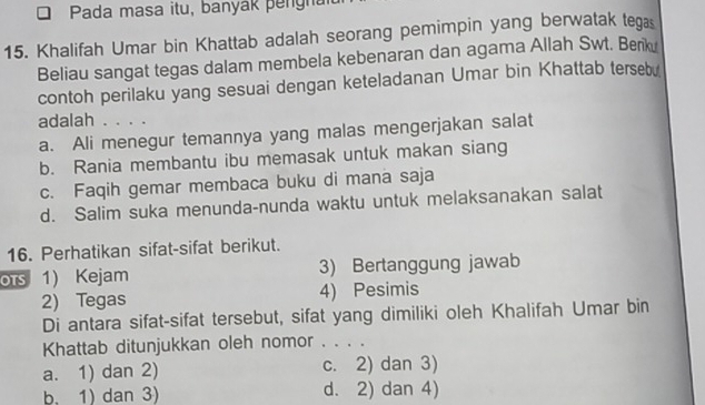 Pada masa itu, banyak pengna
15. Khalifah Umar bin Khattab adalah seorang pemimpin yang berwatak tegas
Beliau sangat tegas dalam membela kebenaran dan agama Allah Swt. Berk
contoh perilaku yang sesuai dengan keteladanan Umar bin Khattab tersebu
adalah . . . .
a. Ali menegur temannya yang malas mengerjakan salat
b. Rania membantu ibu memasak untuk makan siang
c. Faqih gemar membaca buku di mana saja
d. Salim suka menunda-nunda waktu untuk melaksanakan salat
16. Perhatikan sifat-sifat berikut.
ors 1) Kejam 3) Bertanggung jawab
2) Tegas 4) Pesimis
Di antara sifat-sifat tersebut, sifat yang dimiliki oleh Khalifah Umar bin
Khattab ditunjukkan oleh nomor . . . .
a. 1) dan 2) c. 2) dan 3)
b. 1) dan 3) d. 2) dan 4)