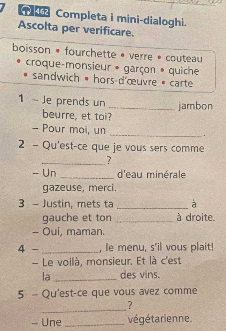 Completa i mini-dialoghi. 
Ascolta per verificare. 
boisson • fourchette • verre • couteau 
croque-monsieur • garçon • quiche 
sandwich • hors-d'œuvre • carte 
1 - Je prends un 
_jambon 
beurre, et toi? 
- Pour moi, un _. 
2 - Qu'est-ce que je vous sers comme 
_? 
- Un _d'eau minérale 
gazeuse, merci. 
3 - Justin, mets ta _à 
gauche et ton _à droite. 
- Oui, maman. 
4 - _, le menu, s'il vous plait! 
- Le voilà, monsieur. Et là c'est 
la _des vins. 
5 - Qu'est-ce que vous avez comme 
_ 
? 
- Une _végétarienne.