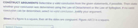 CONSTRUCT ARGUMENTS Determine a valid conclusion from lke given statements, if possible. Then state 
whether your conclusion was determined using the Law of Detachment or the Law of Syllogism. If no vaiid 
conclusion can be determined, select no volid conclusion. Justify your argument. 
Given: if a figure is a square, then all the sides are congruent. Figure ABCD is a square 
Select Choïce