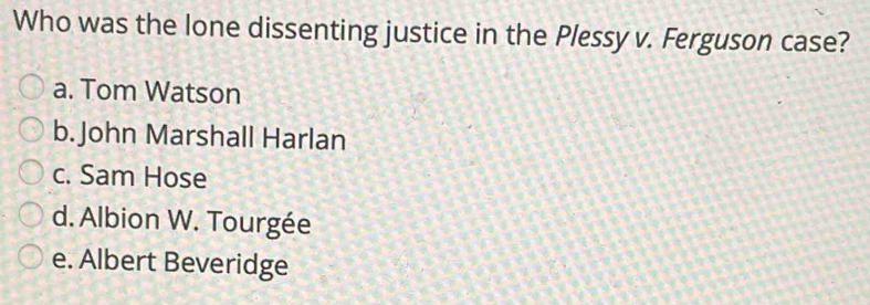 Who was the lone dissenting justice in the Plessy v. Ferguson case?
a. Tom Watson
b. John Marshall Harlan
c. Sam Hose
d. Albion W. Tourgée
e. Albert Beveridge