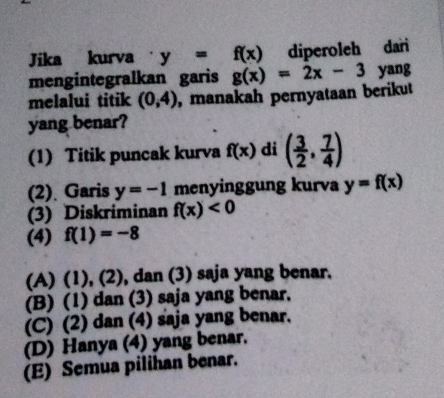 Jika kurva y=f(x) diperoleh dari
mengintegralkan garis g(x)=2x-3 yang
melalui titik (0,4) , manakah pernyataan berikut
yang benar?
(1) Titik puncak kurva f(x) di ( 3/2 , 7/4 )
(2). Garis y=-1 menyinggung kurva y=f(x)
(3) Diskriminan f(x)<0</tex> 
(4) f(1)=-8
(A) (1) ,(2, ), dan (3) saja yang benar.
(B) (1) dan (3) saja yang benar.
(C) (2) dan (4) saja yang benar.
(D) Hanya (4) yang benar.
(E) Semua pilihan benar.