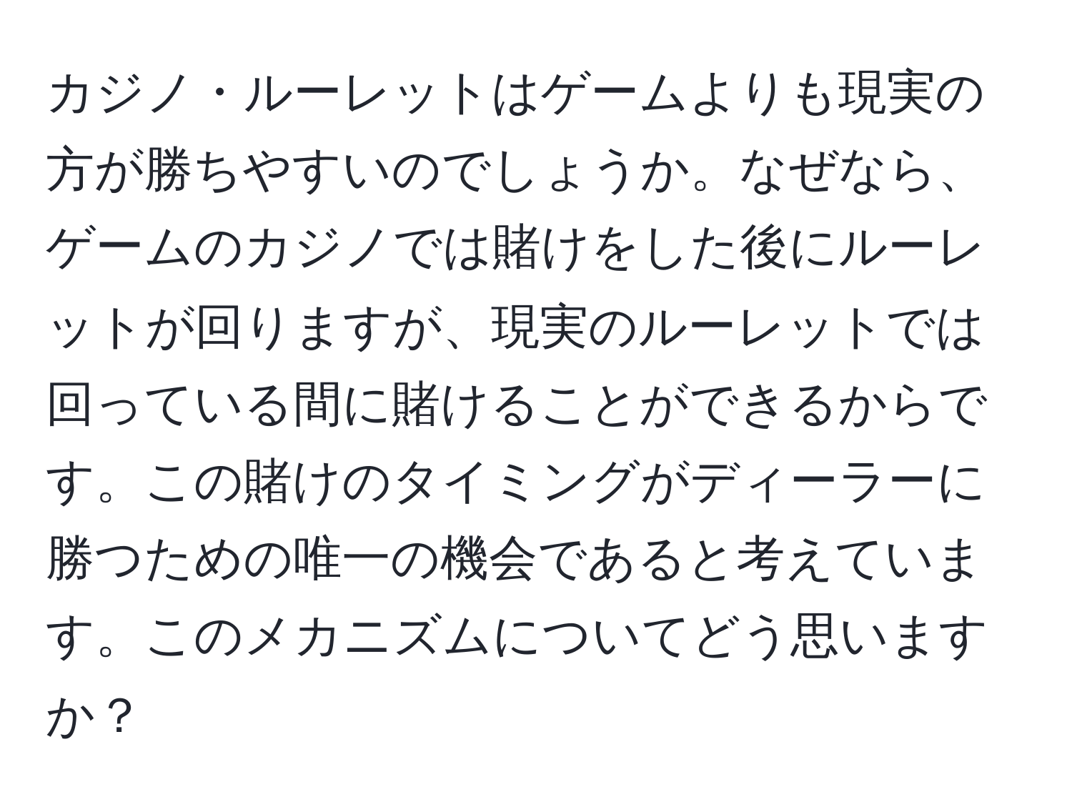 カジノ・ルーレットはゲームよりも現実の方が勝ちやすいのでしょうか。なぜなら、ゲームのカジノでは賭けをした後にルーレットが回りますが、現実のルーレットでは回っている間に賭けることができるからです。この賭けのタイミングがディーラーに勝つための唯一の機会であると考えています。このメカニズムについてどう思いますか？